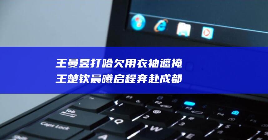 王曼昱打哈欠用衣袖遮掩 王楚钦晨曦启程奔赴成都团体赛 风尘仆仆！孙颖莎