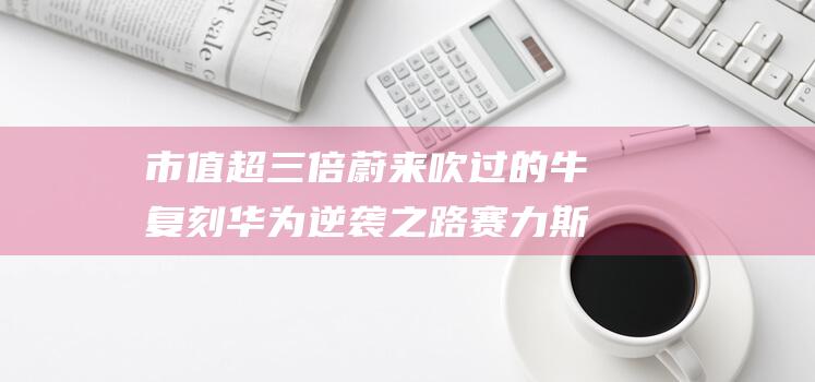 市值超三倍蔚来吹过的牛复刻华为逆袭之路赛力斯