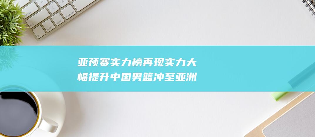 亚预赛实力榜再现 实力大幅提升 中国男篮冲至亚洲第5名