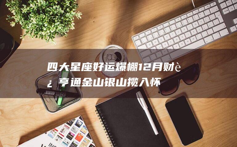 四大星座好运爆棚12月财运亨通金山银山揽入怀