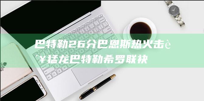 巴特勒26分 巴恩斯 热火击败猛龙 巴特勒 希罗联袂发威 巴恩斯三双 希罗23分