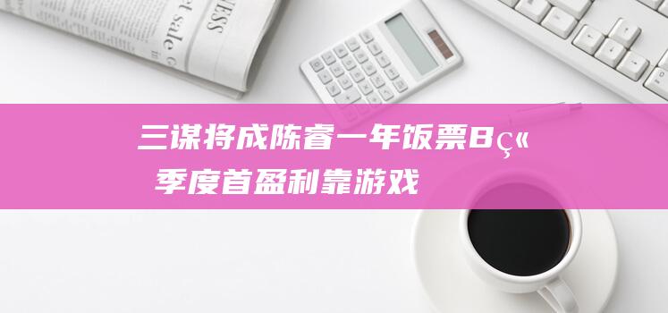 三谋将成陈睿一年饭票 B站季度首盈利靠游戏