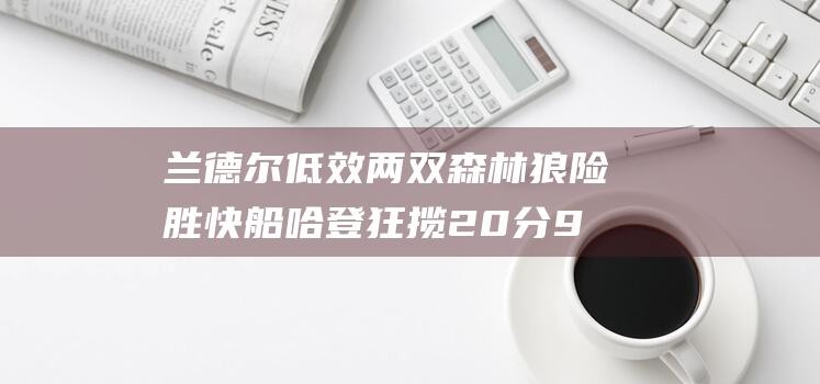 兰德尔低效两双森林狼险胜快船哈登狂揽20分9