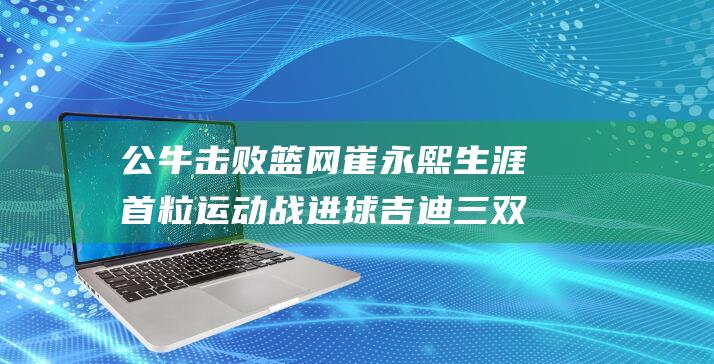 公牛击败篮网 崔永熙生涯首粒运动战进球 吉迪三双