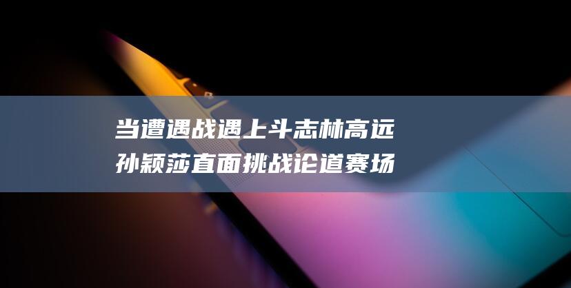 当遭遇战遇上斗志 林高远孙颖莎直面挑战 论道赛场