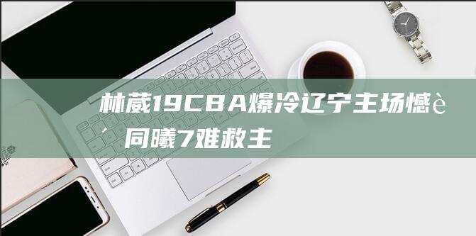 林葳19 CBA爆冷！辽宁主场憾负同曦 7难救主 赵继伟虽砍19 4独木难支