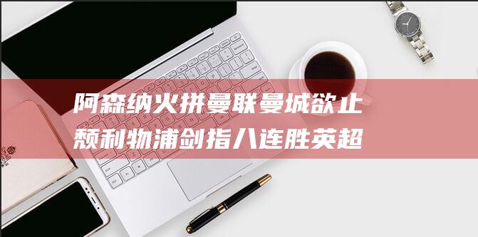 阿森纳火拼曼联 曼城欲止颓 利物浦剑指八连胜 英超焦点大战