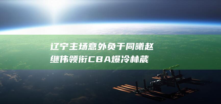 辽宁主场意外负于同曦 赵继伟领衔 CBA爆冷 林葳出色发挥