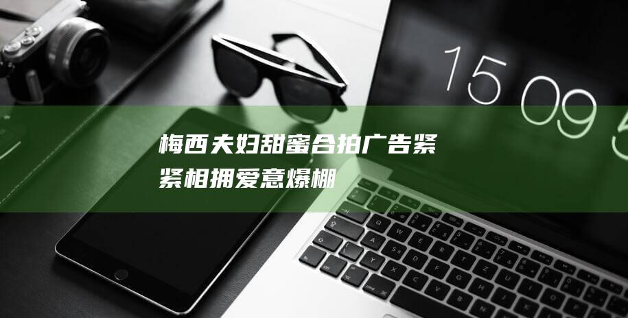 梅西夫妇甜蜜合拍广告 紧紧相拥 爱意爆棚！