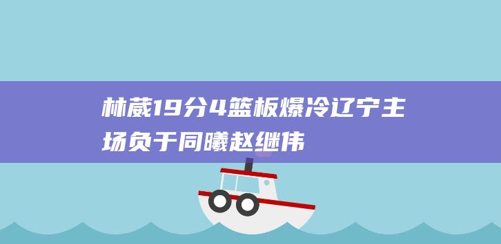 林葳19分4篮板 爆冷！辽宁主场负于同曦 赵继伟19分7助攻