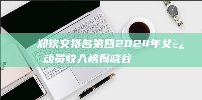 郑钦文排名第四 2024年女运动员收入榜揭晓 谷爱凌紧随其后 高芙夺冠