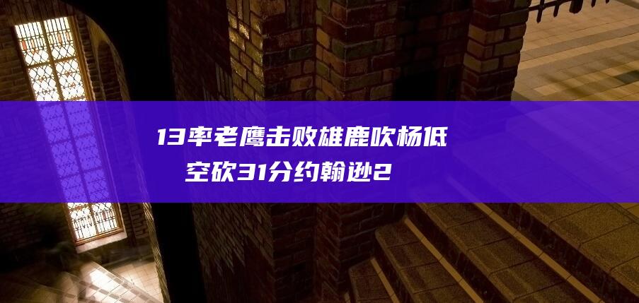 13率老鹰击败雄鹿 吹杨低效空砍31分 约翰逊23