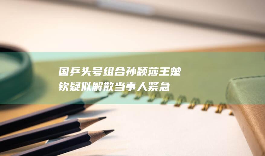 国乒头号组合孙颖莎王楚钦疑似解散！当事人紧急发声 揭露背后真相！