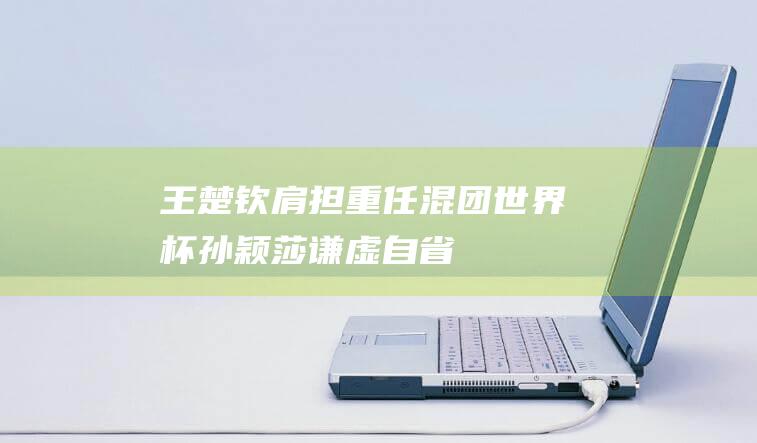 王楚钦肩担重任混团世界杯孙颖莎谦虚自省