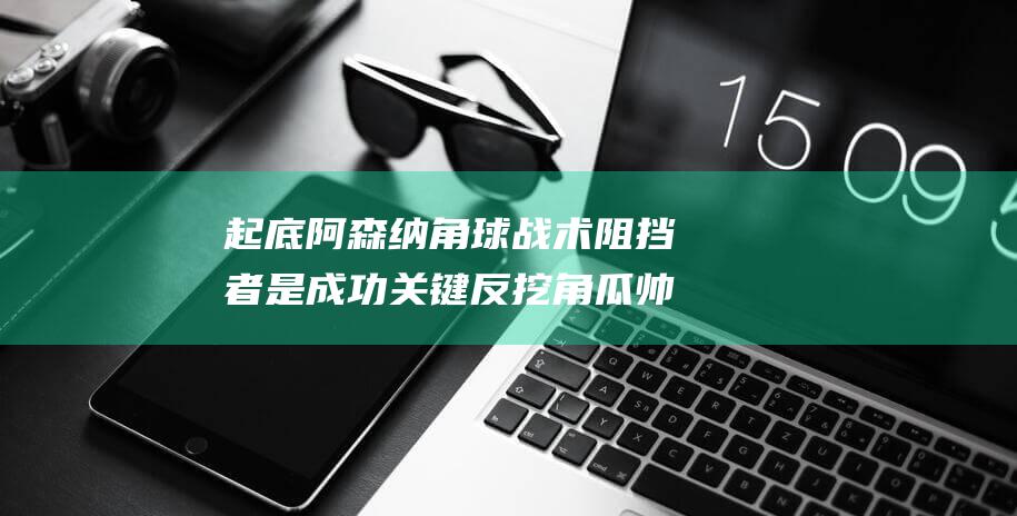 起底阿森纳角球战术 阻挡者是成功关键 反挖角瓜帅得瑰宝