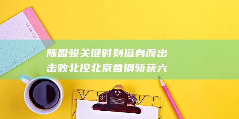 陈盈骏关键时刻挺身而出 击败北控 北京首钢斩获六连胜 周琦强势取下19分