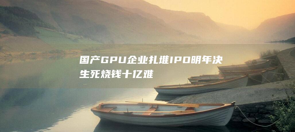 国产GPU企业扎堆IPO明年决生死烧钱十亿难