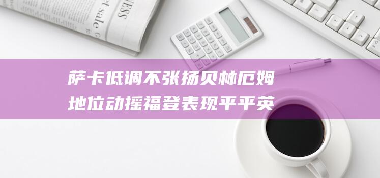 萨卡低调不张扬 贝林厄姆地位动摇 福登表现平平 英格兰9大太子的现状